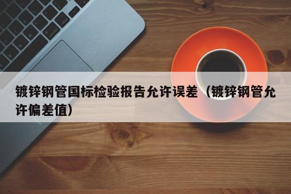 鍍鋅鋼管國標(biāo)檢驗(yàn)報告允許誤差（鍍鋅鋼管允許偏差值）